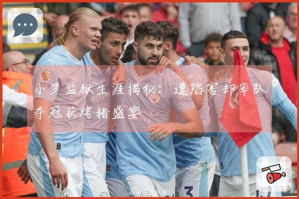 小罗监狱生涯揭秘：遭陷害却率队夺冠获烤猪盛宴