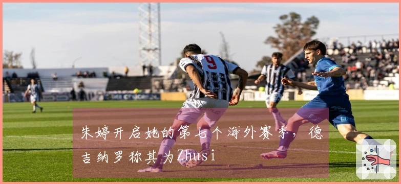 朱婷开启她的第七个海外赛季，德吉纳罗称其为Zhusi