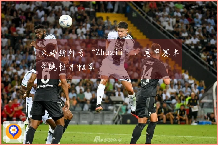 朱婷新外号“Zhuzii”，意甲赛季今晚拉开帷幕