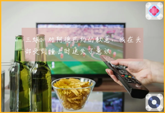 三球：对阿德巴约的歉意，我在头部受到撞击时迷失了意识