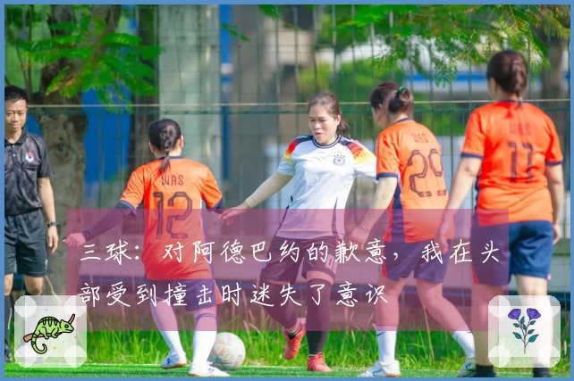 三球：对阿德巴约的歉意，我在头部受到撞击时迷失了意识