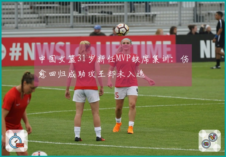 中国女篮31岁新任MVP缺席集训：伤愈回归成助攻王却未入选