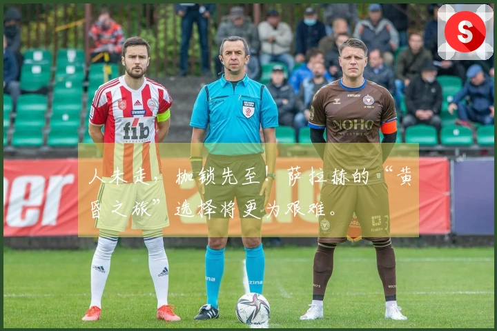 人未走，枷锁先至！萨拉赫的“黄昏之旅”选择将更为艰难。