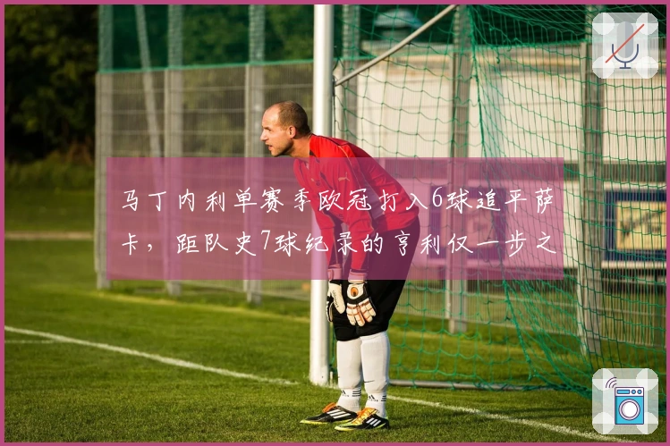 马丁内利单赛季欧冠打入6球追平萨卡，距队史7球纪录的亨利仅一步之遥