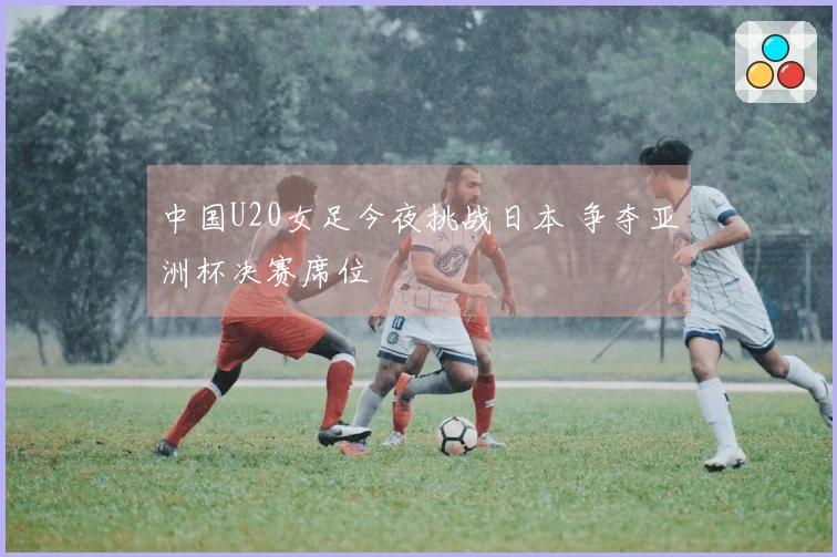 中国U20女足今夜挑战日本 争夺亚洲杯决赛席位