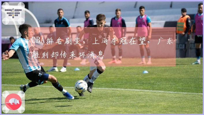 CBA排名剧变，上海夺冠在望，广东胜利却传来坏消息
