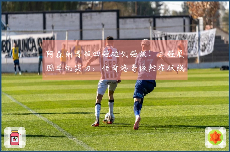 阿森纳晋级四强碰到强敌！三强展现单机实力，传奇塔哥依然在双线奋战